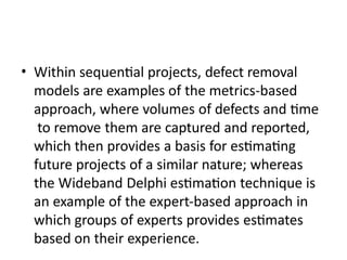 • Within sequential projects, defect removal
models are examples of the metrics-based
approach, where volumes of defects and time
to remove them are captured and reported,
which then provides a basis for estimating
future projects of a similar nature; whereas
the Wideband Delphi estimation technique is
an example of the expert-based approach in
which groups of experts provides estimates
based on their experience.
 