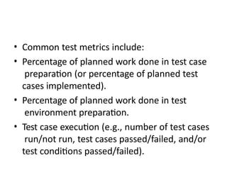 • Common test metrics include:
• Percentage of planned work done in test case
preparation (or percentage of planned test
cases implemented).
• Percentage of planned work done in test
environment preparation.
• Test case execution (e.g., number of test cases
run/not run, test cases passed/failed, and/or
test conditions passed/failed).
 