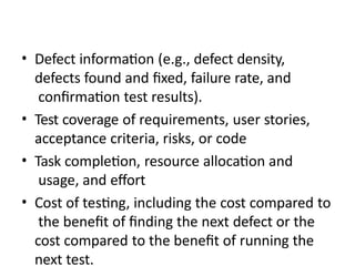 • Defect information (e.g., defect density,
defects found and fixed, failure rate, and
confirmation test results).
• Test coverage of requirements, user stories,
acceptance criteria, risks, or code
• Task completion, resource allocation and
usage, and effort
• Cost of testing, including the cost compared to
the benefit of finding the next defect or the
cost compared to the benefit of running the
next test.
 