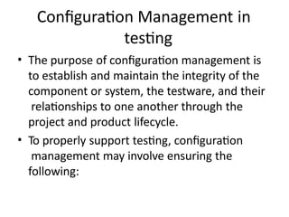 Configuration Management in
testing
• The purpose of configuration management is
to establish and maintain the integrity of the
component or system, the testware, and their
relationships to one another through the
project and product lifecycle.
• To properly support testing, configuration
management may involve ensuring the
following:
 