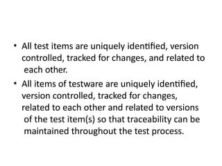 • All test items are uniquely identified, version
controlled, tracked for changes, and related to
each other.
• All items of testware are uniquely identified,
version controlled, tracked for changes,
related to each other and related to versions
of the test item(s) so that traceability can be
maintained throughout the test process.
 