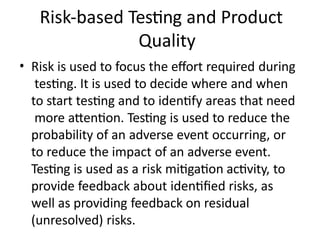 Risk-based Testing and Product
Quality
• Risk is used to focus the effort required during
testing. It is used to decide where and when
to start testing and to identify areas that need
more attention. Testing is used to reduce the
probability of an adverse event occurring, or
to reduce the impact of an adverse event.
Testing is used as a risk mitigation activity, to
provide feedback about identified risks, as
well as providing feedback on residual
(unresolved) risks.
 