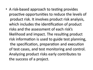 • A risk-based approach to testing provides
proactive opportunities to reduce the levels of
product risk. It involves product risk analysis,
which includes the identification of product
risks and the assessment of each risk’s
likelihood and impact. The resulting product
risk information is used to guide test planning,
the specification, preparation and execution
of test cases, and test monitoring and control.
Analyzing product risks early contributes to
the success of a project.
 