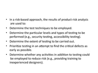 • In a risk-based approach, the results of product risk analysis
are used to:
• Determine the test techniques to be employed.
• Determine the particular levels and types of testing to be
performed (e.g., security testing, accessibility testing).
• Determine the extent of testing to be carried out.
• Prioritize testing in an attempt to find the critical defects as
early as possible.
• Determine whether any activities in addition to testing could
be employed to reduce risk (e.g., providing training to
inexperienced designers).
 