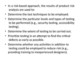 • In a risk-based approach, the results of product risk
analysis are used to:
• Determine the test techniques to be employed.
• Determine the particular levels and types of testing
to be performed (e.g., security testing, accessibility
testing).
• Determine the extent of testing to be carried out.
• Prioritize testing in an attempt to find the critical
defects as early as possible.
• Determine whether any activities in addition to
testing could be employed to reduce risk (e.g.,
providing training to inexperienced designers).
 