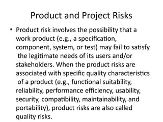 Product and Project Risks
• Product risk involves the possibility that a
work product (e.g., a specification,
component, system, or test) may fail to satisfy
the legitimate needs of its users and/or
stakeholders. When the product risks are
associated with specific quality characteristics
of a product (e.g., functional suitability,
reliability, performance efficiency, usability,
security, compatibility, maintainability, and
portability), product risks are also called
quality risks.
 