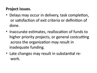 Project issues.
• Delays may occur in delivery, task completion,
or satisfaction of exit criteria or definition of
done.
• Inaccurate estimates, reallocation of funds to
higher priority projects, or general costcutting
across the organization may result in
inadequate funding.
• Late changes may result in substantial re-
work.
 