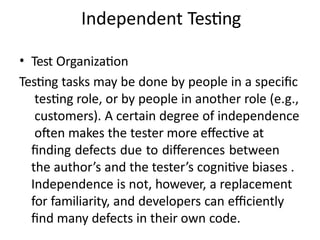 Independent Testing
• Test Organization
Testing tasks may be done by people in a specific
testing role, or by people in another role (e.g.,
customers). A certain degree of independence
often makes the tester more effective at
finding defects due to differences between
the author’s and the tester’s cognitive biases .
Independence is not, however, a replacement
for familiarity, and developers can efficiently
find many defects in their own code.
 