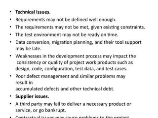 • Technical issues.
• Requirements may not be defined well enough.
• The requirements may not be met, given existing constraints.
• The test environment may not be ready on time.
• Data conversion, migration planning, and their tool support
may be late.
• Weaknesses in the development process may impact the
consistency or quality of project work products such as
design, code, configuration, test data, and test cases.
• Poor defect management and similar problems may
result in
accumulated defects and other technical debt.
• Supplier issues.
• A third party may fail to deliver a necessary product or
service, or go bankrupt.
 