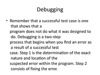 Debugging
• Remember that a successful test case is one
that shows that a
program does not do what it was designed to
do. Debugging is a two-step
process that begins when you find an error as
a result of a successful test
case. Step 1 is the determination of the exact
nature and location of the
suspected error within the program. Step 2
consists of fixing the error.
 
