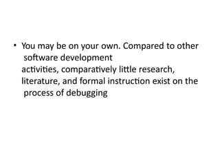 • You may be on your own. Compared to other
software development
activities, comparatively little research,
literature, and formal instruction exist on the
process of debugging
 