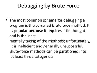 Debugging by Brute Force
• The most common scheme for debugging a
program is the so-called bruteforce method. It
is popular because it requires little thought
and is the least
mentally taxing of the methods; unfortunately,
it is inefficient and generally unsuccessful.
Brute-force methods can be partitioned into
at least three categories:
 