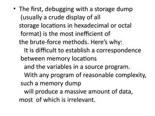 • The first, debugging with a storage dump
(usually a crude display of all
storage locations in hexadecimal or octal
format) is the most inefficient of
the brute-force methods. Here’s why:
It is difficult to establish a correspondence
between memory locations
and the variables in a source program.
With any program of reasonable complexity,
such a memory dump
will produce a massive amount of data,
most of which is irrelevant.
 
