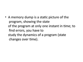 • A memory dump is a static picture of the
program, showing the state
of the program at only one instant in time; to
find errors, you have to
study the dynamics of a program (state
changes over time).
 