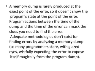 • A memory dump is rarely produced at the
exact point of the error, so it doesn’t show the
program’s state at the point of the error.
Program actions between the time of the
dump and the time of the error can mask the
clues you need to find the error.
Adequate methodologies don’t exist for
finding errors by analyzing a memory dump
(so many programmers stare, with glazed
eyes, wistfully expecting the error to expose
itself magically from the program dump).
 