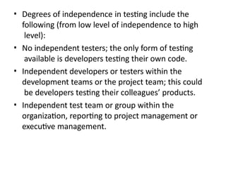 • Degrees of independence in testing include the
following (from low level of independence to high
level):
• No independent testers; the only form of testing
available is developers testing their own code.
• Independent developers or testers within the
development teams or the project team; this could
be developers testing their colleagues’ products.
• Independent test team or group within the
organization, reporting to project management or
executive management.
 