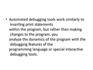 • Automated debugging tools work similarly to
inserting print statements
within the program, but rather than making
changes to the program, you
analyze the dynamics of the program with the
debugging features of the
programming language or special interactive
debugging tools.
 