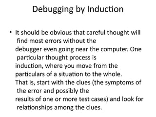 Debugging by Induction
• It should be obvious that careful thought will
find most errors without the
debugger even going near the computer. One
particular thought process is
induction, where you move from the
particulars of a situation to the whole.
That is, start with the clues (the symptoms of
the error and possibly the
results of one or more test cases) and look for
relationships among the clues.
 