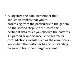• 2. Organize the data. Remember that
induction implies that you’re
processing from the particulars to the general,
so the second step is to structure the
pertinent data to let you observe the patterns.
Of particular importance is the search for
contradictions, events such as the error occurs
only when the customer has no outstanding
balance in his or her margin account.
 