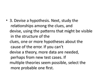 • 3. Devise a hypothesis. Next, study the
relationships among the clues, and
devise, using the patterns that might be visible
in the structure of the
clues, one or more hypotheses about the
cause of the error. If you can’t
devise a theory, more data are needed,
perhaps from new test cases. If
multiple theories seem possible, select the
more probable one first.
 