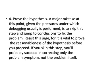 • 4. Prove the hypothesis. A major mistake at
this point, given the pressures under which
debugging usually is performed, is to skip this
step and jump to conclusions to fix the
problem. Resist this urge, for it is vital to prove
the reasonableness of the hypothesis before
you proceed. If you skip this step, you’ll
probably succeed in correcting only the
problem symptom, not the problem itself.
 