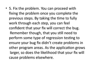 • 5. Fix the problem. You can proceed with
fixing the problem once you complete the
previous steps. By taking the time to fully
work through each step, you can feel
confident that your fix will correct the bug.
Remember though, that you still need to
perform some type of regression testing to
ensure your bug fix didn’t create problems in
other program areas. As the application grows
larger, so does the likelihood that your fix will
cause problems elsewhere.
 
