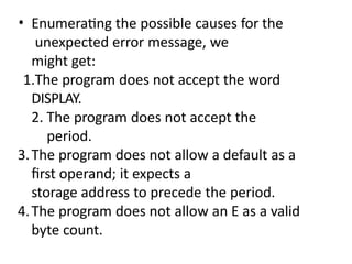 • Enumerating the possible causes for the
unexpected error message, we
might get:
1.The program does not accept the word
DISPLAY.
2. The program does not accept the
period.
3.The program does not allow a default as a
first operand; it expects a
storage address to precede the period.
4.The program does not allow an E as a valid
byte count.
 