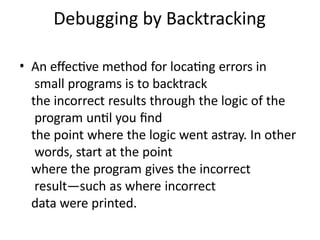Debugging by Backtracking
• An effective method for locating errors in
small programs is to backtrack
the incorrect results through the logic of the
program until you find
the point where the logic went astray. In other
words, start at the point
where the program gives the incorrect
result—such as where incorrect
data were printed.
 