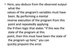 • Here, you deduce from the observed output
what the
values of the program’s variables must have
been. By performing a mental
reverse execution of the program from this
point and repeatedly applying
the if-then logic that states ‘‘if this was the
state of the program at this
point, then this must have been the state of
the program up here,’’ you can
quickly pinpoint the error.
 