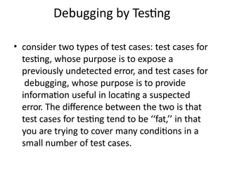 Debugging by Testing
• consider two types of test cases: test cases for
testing, whose purpose is to expose a
previously undetected error, and test cases for
debugging, whose purpose is to provide
information useful in locating a suspected
error. The difference between the two is that
test cases for testing tend to be ‘‘fat,’’ in that
you are trying to cover many conditions in a
small number of test cases.
 
