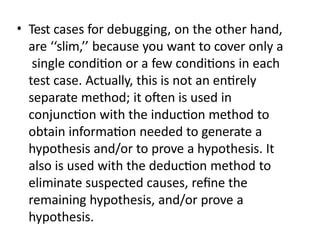 • Test cases for debugging, on the other hand,
are ‘‘slim,’’ because you want to cover only a
single condition or a few conditions in each
test case. Actually, this is not an entirely
separate method; it often is used in
conjunction with the induction method to
obtain information needed to generate a
hypothesis and/or to prove a hypothesis. It
also is used with the deduction method to
eliminate suspected causes, refine the
remaining hypothesis, and/or prove a
hypothesis.
 