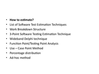 • How to estimate?
• List of Software Test Estimation Techniques
• Work Breakdown Structure
• 3-Point Software Testing Estimation Technique
• Wideband Delphi technique
• Function Point/Testing Point Analysis
• Use – Case Point Method
• Percentage distribution
• Ad-hoc method
 