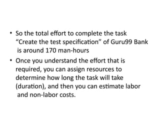 • So the total effort to complete the task
“Create the test specification” of Guru99 Bank
is around 170 man-hours
• Once you understand the effort that is
required, you can assign resources to
determine how long the task will take
(duration), and then you can estimate labor
and non-labor costs.
 