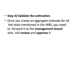 • Step 4) Validate the estimation
• Once you create an aggregate estimate for all
the tasks mentioned in the WBS, you need
to forward it to the management board,
who will review and approve it.
 