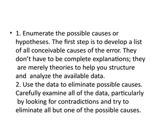• 1. Enumerate the possible causes or
hypotheses. The first step is to develop a list
of all conceivable causes of the error. They
don’t have to be complete explanations; they
are merely theories to help you structure
and analyze the available data.
2. Use the data to eliminate possible causes.
Carefully examine all of the data, particularly
by looking for contradictions and try to
eliminate all but one of the possible causes.
 