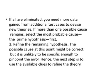 • If all are eliminated, you need more data
gained from additional test cases to devise
new theories. If more than one possible cause
remains, select the most probable cause—
the prime hypothesis—first.
3. Refine the remaining hypothesis. The
possible cause at this point might be correct,
but it is unlikely to be specific enough to
pinpoint the error. Hence, the next step is to
use the available clues to refine the theory.
 