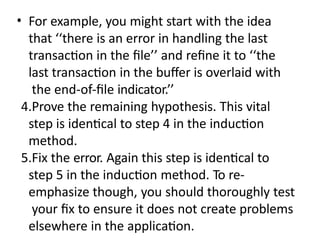 • For example, you might start with the idea
that ‘‘there is an error in handling the last
transaction in the file’’ and refine it to ‘‘the
last transaction in the buffer is overlaid with
the end-of-file indicator.’’
4.Prove the remaining hypothesis. This vital
step is identical to step 4 in the induction
method.
5.Fix the error. Again this step is identical to
step 5 in the induction method. To re-
emphasize though, you should thoroughly test
your fix to ensure it does not create problems
elsewhere in the application.
 