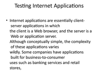 Testing Internet Applications
• Internet applications are essentially client-
server applications in which
the client is a Web browser, and the server is a
Web or application server.
Although conceptually simple, the complexity
of these applications varies
wildly. Some companies have applications
built for business-to-consumer
uses such as banking services and retail
stores,
 