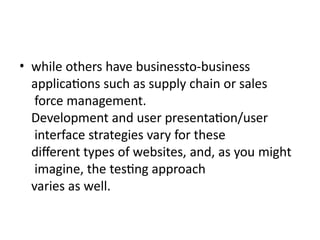 • while others have businessto-business
applications such as supply chain or sales
force management.
Development and user presentation/user
interface strategies vary for these
different types of websites, and, as you might
imagine, the testing approach
varies as well.
 