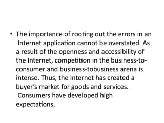 • The importance of rooting out the errors in an
Internet application cannot be overstated. As
a result of the openness and accessibility of
the Internet, competition in the business-to-
consumer and business-tobusiness arena is
intense. Thus, the Internet has created a
buyer’s market for goods and services.
Consumers have developed high
expectations,
 