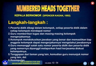 12 - 54
DIKLAT/BIMTEK KTSP 2009
DEPARTEMEN PENDIDIKAN NASIONAL HALAMAN
KEPALA BERNOMOR (SPENCER KAGAN, 1992)
Langkah-langkah :
1.Peserta didik dibagi dalam kelompok, setiap peserta didik dalam
setiap kelompok mendapat nomor
2.Guru memberikan tugas dan masing-masing kelompok
mengerjakannya
3.Kelompok mendiskusikan jawaban yang benar dan memastikan tiap
anggota kelompok dapat mengerjakannya/ mengetahui jawabannya
4.Guru memanggil salah satu nomor peserta didik dan peserta didik
yang nomornya dipanggil melaporkan hasil kerjasama diskusi
kelompoknya.
5.Tanggapan dari teman yang lain, kemudian guru menunjuk nomor
yang lain, dst
6.Kesimpulan
 