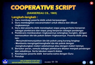13 - 54
DIKLAT/BIMTEK KTSP 2009
DEPARTEMEN PENDIDIKAN NASIONAL HALAMAN
(DANSEREAU CS., 1985)
Langkah-langkah :
1. Guru membagi peserta didik untuk berpasangan
2. Guru membagikan wacana/materi untuk dibaca dan dibuat
ringkasannya
3. Guru dan peserta didik menetapkan siapa yang pertama berperan
sebagai pembicara dan siapa yang berperan sebagai pendengar
4. Pembicara membacakan ringkasannya selengkap mungkin, dengan
memasukkan ide-ide pokok dalam ringkasannya. Peserta didik yang
lain:
- Menyimak/menunjukkan ide-ide pokok yang kurang lengkap
- Membantu mengingat/menghafal ide-ide pokok dengan
menghubungkan materi sebelumnya atau dengan materi lainnya
5. Bertukar peran, semula sebagai pembicara ditukar menjadi pendengar
dan sebaliknya. Serta lakukan seperti diatas.
6. Kesimpulan peserta didik bersama-sama dengan Guru
7. Penutup
 