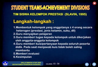 15 - 54
DIKLAT/BIMTEK KTSP 2009
DEPARTEMEN PENDIDIKAN NASIONAL HALAMAN
TIM SISWA KELOMPOK PRESTASI (SLAVIN, 1995)
Langkah-langkah :
1.Membentuk kelompok yang anggotanya + 4 orang secara
heterogen (prestasi, jenis kelamin, suku, dll)
2.Guru menyajikan pelajaran
3.Guru memberi tugas kepada kelompok untuk dikerjakan
oleh anggota-anggota kelompok
4.Guru memberi kuis/pertanyaan kepada seluruh peserta
didik. Pada saat menjawab kuis tidak boleh saling
membantu
5.Memberi evaluasi
6.Kesimpulan
 