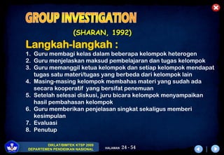 24 - 54
DIKLAT/BIMTEK KTSP 2009
DEPARTEMEN PENDIDIKAN NASIONAL HALAMAN
(SHARAN, 1992)
Langkah-langkah :
1. Guru membagi kelas dalam beberapa kelompok heterogen
2. Guru menjelaskan maksud pembelajaran dan tugas kelompok
3. Guru memanggil ketua kelompok dan setiap kelompok mendapat
tugas satu materi/tugas yang berbeda dari kelompok lain
4. Masing-masing kelompok membahas materi yang sudah ada
secara kooperatif yang bersifat penemuan
5. Setelah selesai diskusi, juru bicara kelompok menyampaikan
hasil pembahasan kelompok
6. Guru memberikan penjelasan singkat sekaligus memberi
kesimpulan
7. Evaluasi
8. Penutup
 