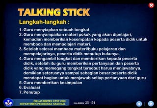 25 - 54
DIKLAT/BIMTEK KTSP 2009
DEPARTEMEN PENDIDIKAN NASIONAL HALAMAN
Langkah-langkah :
1. Guru menyiapkan sebuah tongkat
2. Guru menyampaikan materi pokok yang akan dipelajari,
kemudian memberikan kesempatan kepada peserta didik untuk
membaca dan mempelajari materi.
3. Setelah selesai membaca materi/buku pelajaran dan
mempelajarinya, peserta didik menutup bukunya.
4. Guru mengambil tongkat dan memberikan kepada peserta
didik, setelah itu guru memberikan pertanyaan dan peserta
didik yang memegang tongkat tersebut harus menjawabnya,
demikian seterusnya sampai sebagian besar peserta didik
mendapat bagian untuk menjawab setiap pertanyaan dari guru
5. Guru memberikan kesimpulan
6. Evaluasi
7. Penutup
 