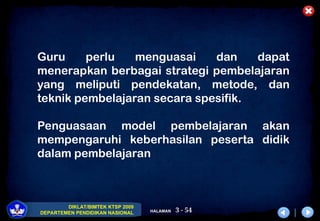 3 - 54
DIKLAT/BIMTEK KTSP 2009
DEPARTEMEN PENDIDIKAN NASIONAL HALAMAN
Guru perlu menguasai dan dapat
menerapkan berbagai strategi pembelajaran
yang meliputi pendekatan, metode, dan
teknik pembelajaran secara spesifik.
Penguasaan model pembelajaran akan
mempengaruhi keberhasilan peserta didik
dalam pembelajaran
 