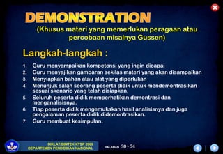 30 - 54
DIKLAT/BIMTEK KTSP 2009
DEPARTEMEN PENDIDIKAN NASIONAL HALAMAN
(Khusus materi yang memerlukan peragaan atau
percobaan misalnya Gussen)
Langkah-langkah :
1. Guru menyampaikan kompetensi yang ingin dicapai
2. Guru menyajikan gambaran sekilas materi yang akan disampaikan
3. Menyiapkan bahan atau alat yang diperlukan
4. Menunjuk salah seorang peserta didik untuk mendemontrasikan
sesuai skenario yang telah disiapkan.
5. Seluruh peserta didik memperhatikan demontrasi dan
menganalisisnya.
6. Tiap peserta didik mengemukakan hasil analisisnya dan juga
pengalaman peserta didik didemontrasikan.
7. Guru membuat kesimpulan.
 