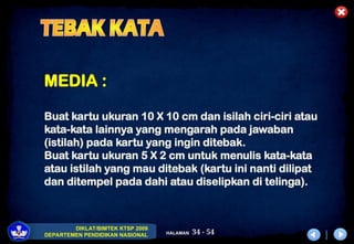 34 - 54
DIKLAT/BIMTEK KTSP 2009
DEPARTEMEN PENDIDIKAN NASIONAL HALAMAN
MEDIA :
Buat kartu ukuran 10 X 10 cm dan isilah ciri-ciri atau
kata-kata lainnya yang mengarah pada jawaban
(istilah) pada kartu yang ingin ditebak.
Buat kartu ukuran 5 X 2 cm untuk menulis kata-kata
atau istilah yang mau ditebak (kartu ini nanti dilipat
dan ditempel pada dahi atau diselipkan di telinga).
 