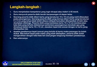 35 - 54
DIKLAT/BIMTEK KTSP 2009
DEPARTEMEN PENDIDIKAN NASIONAL HALAMAN
Langkah-langkah :
1. Guru menjelaskan kompetensi yang ingin dicapai atau materi ± 45 menit.
2. Guru menyuruh peserta didik berdiri berpasangan di depan kelas
4. Seorang peserta didik diberi kartu yang berukuran 10 x 10 cm yang nanti dibacakan
pada pasangannya. Seorang peserta didik yang lainnya diberi kartu yang berukuran
5 x 2 cm yang isinya tidak boleh dibaca (dilipat) kemudian ditempelkan di dahi atau
diselipkan ditelinga. Peserta didik yang membawa kartu 10 x 10 cm membacakan
kata-kata yang tertulis didalamnya sementara pasangannya menebak apa yang
dimaksud dalam kartu 10 x 10 cm. Jawaban tepat bila sesuai dengan isi kartu yang
ditempelkan tsb.
5. Apabila jawabannya tepat (sesuai yang tertulis di kartu) maka pasangan itu boleh
duduk. Bila belum tepat pada waktu yang telah ditetapkan, peserta didik boleh
mengarahkan dengan kata-kata lain asal jangan langsung memberi jawabannya.
6. Dan seterusnya
 