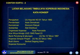 37 - 54
DIKLAT/BIMTEK KTSP 2009
DEPARTEMEN PENDIDIKAN NASIONAL HALAMAN
LATAR BELAKANG TIMBULNYA KOPERASI INDONESIA
KATA KONSEP
Penjajahan UU Kep/stb NO 91 Tahun 1992
Penderitaan Asas Demokrasi
Kemiskinan Ekonomi Rakyat
Solidaritas Alat Distribusi
Organisasi Koperasi Asas Pancasila
Aria Wirya Atmaja UUD 1945 Pasal 23
Bank Penolong & tabungan UU No 12 Tahun 1997
Koperasi Simpan Pinjam UU No 25 Tahun 1992
Budi Utomo Serikat Dagang Islam
Koperasi Konsumsi
CONTOH KARTU - 2
 
